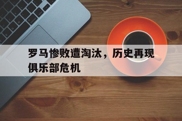 罗马惨败遭淘汰，历史再现俱乐部危机的简单介绍