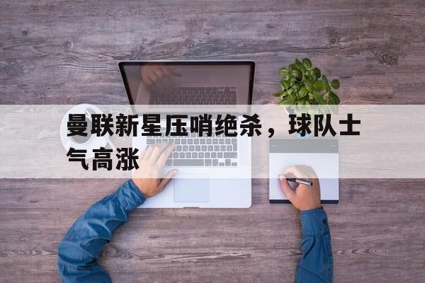 曼联新星压哨绝杀，球队士气高涨的简单介绍