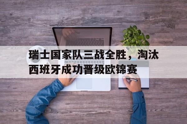 关于瑞士国家队三战全胜，淘汰西班牙成功晋级欧锦赛的信息